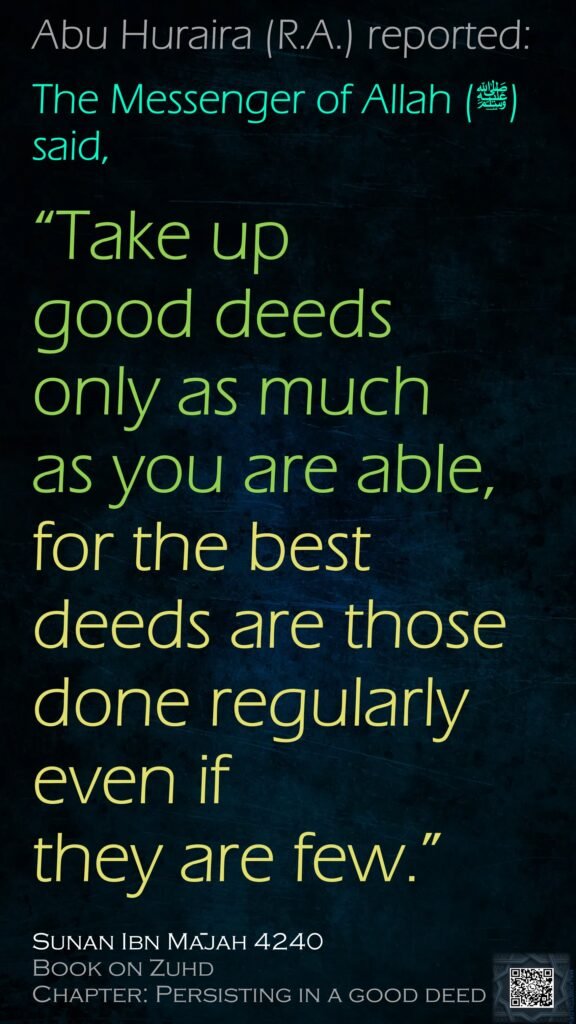 Abu Huraira (may Allah be pleased with him) reported: 
The Messenger of Allah (peace and blessings upon him) said, 

“Take up good deeds only as much as you are able, 
for the best deeds are those done regularly, even if they are few.”

Sunan Ibn Mājah 4240
Book on Zuhd
Chapter: Persisting in a good deed
