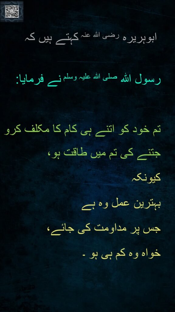 ابوہریرہ رضی اللہ عنہ کہتے ہیں کہ   

رسول اللہ صلی اللہ علیہ وسلم نے فرمایا:  

تم خود کو اتنے ہی کام کا مکلف کرو جتنے کی تم میں طاقت ہو، 
کیونکہ 
بہترین عمل وہ ہے 
جس پر مداومت کی جائے، 
خواہ وہ کم ہی ہو ۔ 

