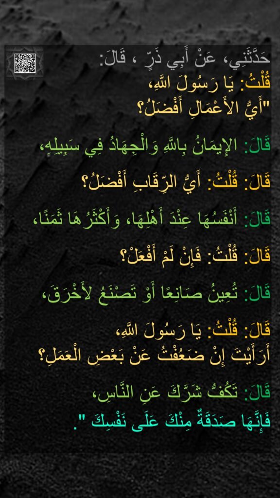 حَدَّثَنِي، عَنْ أَبِي ذَرٍّ ، قَالَ: 
قُلْتُ: يَا رَسُولَ اللَّهِ، 
"أَيُّ الأَعْمَالِ أَفْضَلُ؟ 

قَالَ: الإِيمَانُ بِاللَّهِ وَالْجِهَادُ فِي سَبِيلِهِ، 

قَالَ: قُلْتُ: أَيُّ الرِّقَابِ أَفْضَلُ؟ 

قَالَ: أَنْفَسُهَا عِنْدَ أَهْلِهَا، وَأَكْثَرُهَا ثَمَنًا، 

قَالَ: قُلْتُ: فَإِنْ لَمْ أَفْعَلْ؟ 

قَالَ: تُعِينُ صَانِعًا أَوْ تَصْنَعُ لأَخْرَقَ، 

قَالَ: قُلْتُ: يَا رَسُولَ اللَّهِ، 
أَرَأَيْتَ إِنْ ضَعُفْتُ عَنْ بَعْضِ الْعَمَلِ؟ 

قَالَ: تَكُفُّ شَرَّكَ عَنِ النَّاسِ، 
فَإِنَّهَا صَدَقَةٌ مِنْكَ عَلَى نَفْسِكَ ".‏
