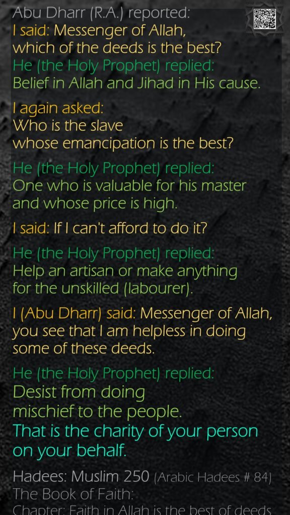 Abu Dharr (R.A.) reported: I said: Messenger of Allah, which of the deeds is the best? He (the Holy Prophet) replied: Belief in Allah and Jihad in His cause. I again asked: Who is the slave whose emancipation is the best? He (the Holy Prophet) replied: One who is valuable for his master and whose price is high. I said: If I can't afford to do it? He (the Holy Prophet) replied: Help an artisan or make anything for the unskilled (labourer). I (Abu Dharr) said: Messenger of Allah, you see that I am helpless in doing some of these deeds. He (the Holy Prophet) replied: Desist from doing mischief to the people. That is the charity of your person on your behalf.Hadees: Muslim 250 (Arabic Hadees # 84)The Book of Faith: Chapter: Faith in Allah is the best of deeds