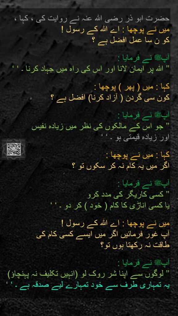 حضرت ابو ذر ‌رضی ‌اللہ ‌عنہ ‌نے ‌روایت کی ، کہا ، میں نے پوچھا : اے اللہ کے رسول ! 
کو ن سا عمل افضل ہے ؟ 

آپﷺ نے فرمایا : 
’’ اللہ پر ایمان لانا اور اس کی راہ میں جہاد کرنا ۔ ‘ ‘

کہا : میں ( پھر ) پوچھا : 
کون سی گردن ( آزاد کرنا) افضل ہے ؟ 

آپﷺ نے فرمایا : 
’’ جو اس کے مالکوں کی نظر میں زیادہ نفیس 
اور زیادہ قیمتی ہو ۔ ‘ ‘ 

کہا : میں نے پوچھا : 
اگر میں یہ کام نہ کر سکوں تو ؟ 

آپﷺ نے فرمایا : 
’’ کسی کاریگر کی مدد کرو 
یا کسی اناڑی کا کام ( خود ) کر دو ۔ ‘ ‘ 

میں نے پوچھا : اے اللہ کے رسول ! 
آپ غور فرمائیں اگر میں ایسے کسی کام کی 
طاقت نہ رکھتا ہوں تو؟ 

آپﷺ نے فرمایا : 
’’ لوگوں سے اپنا شر روک لو (انہیں تکلیف نہ پہنچاؤ) 
یہ تمہاری طرف سے خود تمہارے لیے صدقہ ہے ۔ ‘ ‘
