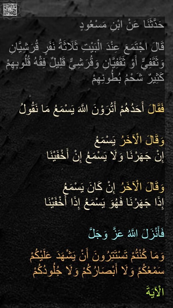 حَدَّثَنَا عَنْ ابْنِ مَسْعُودٍ 

قَالَ اجْتَمَعَ عِنْدَ الْبَيْتِ ثَلَاثَةُ نَفَرٍ قُرَشِيَّانِ وَثَقَفِيٌّ أَوْ ثَقَفِيَّانِ وَقُرَشِيٌّ قَلِيلٌ فِقْهُ قُلُوبِهِمْ كَثِيرٌ شَحْمُ بُطُونِهِمْ 

فَقَالَ أَحَدُهُمْ أَتُرَوْنَ اللَّهَ يَسْمَعُ مَا نَقُولُ

وَقَالَ الْآخَرُ يَسْمَعُ 
إِنْ جَهَرْنَا وَلَا يَسْمَعُ إِنْ أَخْفَيْنَا 

وَقَالَ الْآخَرُ إِنْ كَانَ يَسْمَعُ 
إِذَا جَهَرْنَا فَهُوَ يَسْمَعُ إِذَا أَخْفَيْنَا 

فَأَنْزَلَ اللَّهُ عَزَّ وَجَلَّ 

وَمَا كُنْتُمْ تَسْتَتِرُونَ أَنْ يَشْهَدَ عَلَيْكُمْ سَمْعُكُمْ وَلَا أَبْصَارُكُمْ وَلَا جُلُودُكُمْ 

الْآيَةَ

