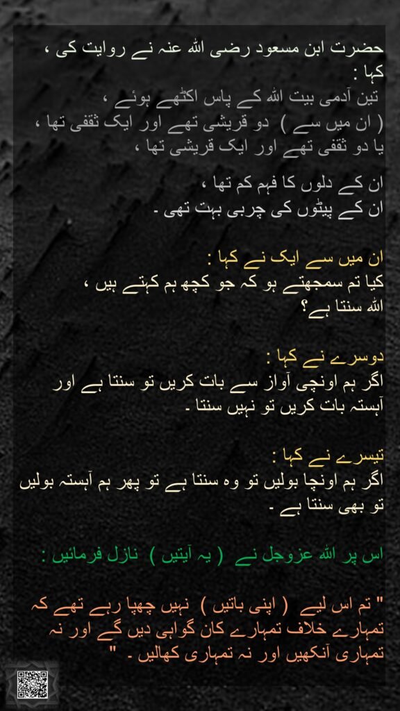 حضرت ابن مسعود رضی اللہ عنہ نے روایت کی ،  کہا : 
 تین آدمی بیت اللہ کے پاس اکٹھے ہوئے ،   
( ان میں سے )  دو قریشی تھے اور ایک ثقفی تھا ،  یا دو ثقفی تھے اور ایک قریشی تھا ،  

ان کے دلوں کا فہم کم تھا ،  
ان کے پیٹوں کی چربی بہت تھی ۔  

ان میں سے ایک نے کہا :  
کیا تم سمجھتے ہو کہ جو کچھ ہم کہتے ہیں ،  
اللہ سنتا ہے؟ 

دوسرے نے کہا :  
اگر ہم اونچی آواز سے بات کریں تو سنتا ہے اور آہستہ بات کریں تو نہیں سنتا ۔  

تیسرے نے کہا :  
اگر ہم اونچا بولیں تو وہ سنتا ہے تو پھر ہم آہستہ بولیں تو بھی سنتا ہے ۔  

اس پر اللہ عزوجل نے  ( یہ آیتیں )  نازل فرمائیں :   

" تم اس لیے  ( اپنی باتیں )  نہیں چھپا رہے تھے کہ تمہارے خلاف تمہارے کان گواہی دیں گے اور نہ تمہاری آنکھیں اور نہ تمہاری کھالیں ۔  " 

