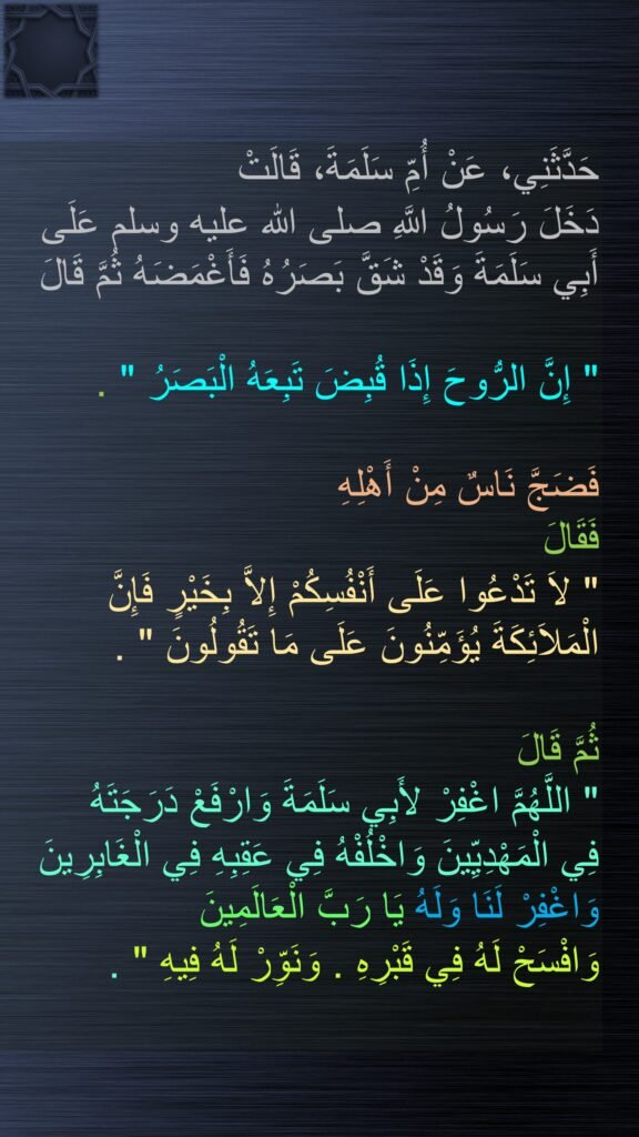 حَدَّثَنِي، عَنْ أُمِّ سَلَمَةَ، قَالَتْ 
دَخَلَ رَسُولُ اللَّهِ صلى الله عليه وسلم عَلَى أَبِي سَلَمَةَ وَقَدْ شَقَّ بَصَرُهُ فَأَغْمَضَهُ ثُمَّ قَالَ ‏

"‏ إِنَّ الرُّوحَ إِذَا قُبِضَ تَبِعَهُ الْبَصَرُ ‏"‏ ‏.‏ 

فَضَجَّ نَاسٌ مِنْ أَهْلِهِ 
فَقَالَ ‏
"‏ لاَ تَدْعُوا عَلَى أَنْفُسِكُمْ إِلاَّ بِخَيْرٍ فَإِنَّ الْمَلاَئِكَةَ يُؤَمِّنُونَ عَلَى مَا تَقُولُونَ ‏"‏ ‏.‏ 

ثُمَّ قَالَ 
‏"‏ اللَّهُمَّ اغْفِرْ لأَبِي سَلَمَةَ وَارْفَعْ دَرَجَتَهُ 
فِي الْمَهْدِيِّينَ وَاخْلُفْهُ فِي عَقِبِهِ فِي الْغَابِرِينَ وَاغْفِرْ لَنَا وَلَهُ يَا رَبَّ الْعَالَمِينَ 
وَافْسَحْ لَهُ فِي قَبْرِهِ ‏.‏ وَنَوِّرْ لَهُ فِيهِ ‏"‏ ‏.‏
