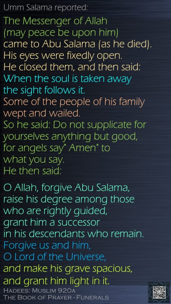 Umm Salama reported:The Messenger of Allah (may peace be upon him) came to Abu Salama (as he died). His eyes were fixedly open. He closed them, and then said: When the soul is taken away the sight follows it. Some of the people of his family wept and wailed. So he said: Do not supplicate for yourselves anything but good, for angels say" Amen" to what you say. He then said: O Allah, forgive Abu Salama, raise his degree among those who are rightly guided, grant him a successor in his descendants who remain. Forgive us and him, O Lord of the Universe, and make his grave spacious, and grant him light in it.Hadees: Muslim 920aThe Book of Prayer - Funerals