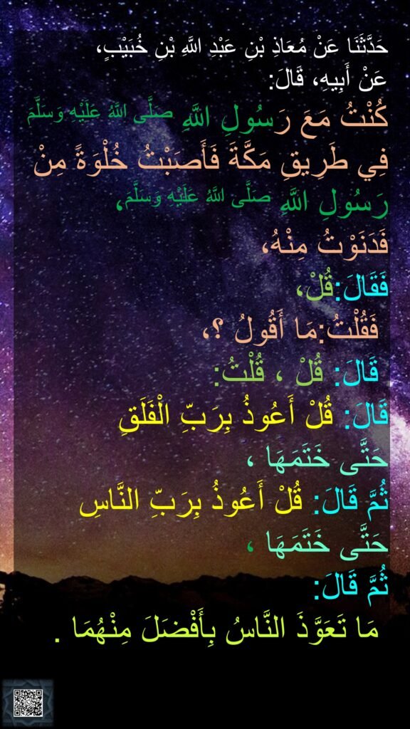 حَدَّثَنَا عَنْ مُعَاذِ بْنِ عَبْدِ اللَّهِ بْنِ خُبَيْبٍ،
عَنْ أَبِيهِ، قَالَ:
كُنْتُ مَعَ رَسُولِ اللَّهِ صَلَّى اللَّهُ عَلَيْهِ وَسَلَّمَ فِي طَرِيقِ مَكَّةَ فَأَصَبْتُ خُلْوَةً مِنْ رَسُولِ اللَّهِ صَلَّى اللَّهُ عَلَيْهِ وَسَلَّمَ،
فَدَنَوْتُ مِنْهُ، 
فَقَالَ:قُلْ، 
مَا أَقُولُ ؟،‏‏‏‏ فَقُلْتُ:
قُلْتُ:‏‏‏‏ قَالَ: قُلْ ، 
‏‏‏‏قَالَ: قُلْ أَعُوذُ بِرَبِّ الْفَلَقِ 
حَتَّى خَتَمَهَا ،
ثُمَّ قَالَ: قُلْ أَعُوذُ بِرَبِّ النَّاسِ 
حَتَّى خَتَمَهَا ،
‏‏‏‏‏‏ثُمَّ قَالَ:
مَا تَعَوَّذَ النَّاسُ بِأَفْضَلَ مِنْهُمَا .‏‏‏‏ ‏‏‏‏‏‏‏‏‏‏‏‏‏‏
