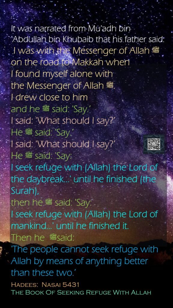It was narrated from Mu'adh bin 'Abdullah bin Khubaib that his father said: I was with the Messenger of Allah ﷺ on the road to Makkah when I found myself alone with the Messenger of Allah ﷺ. I drew close to him and he ﷺ said: 'Say.’ I said: 'What should I say?’ He ﷺ said: 'Say.’ I said: 'What should I say?’ He ﷺ said: 'Say: I seek refuge with (Allah) the Lord of the daybreak...' until he finished (the Surah), then he ﷺ said: 'Say: I seek refuge with (Allah) the Lord of mankind...' until he finished it. Then he  ﷺsaid: 'The people cannot seek refuge with Allah by means of anything better than these two.’Hadees:  Nasai 5431The Book Of Seeking Refuge With Allah
