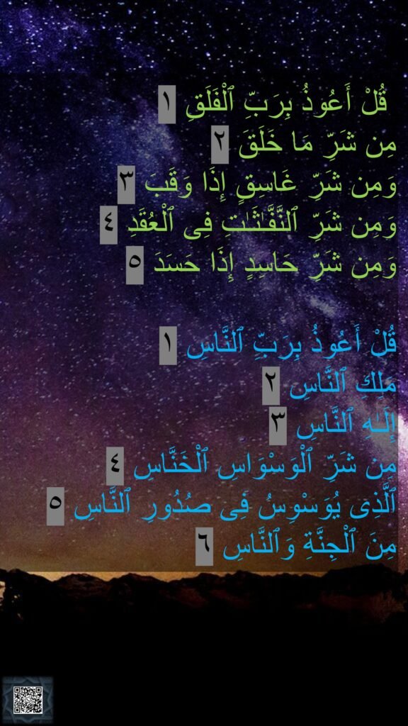 قُلْ أَعُوذُ بِرَبِّ ٱلْفَلَقِ ١
مِن شَرِّ مَا خَلَقَ ٢
وَمِن شَرِّ غَاسِقٍ إِذَا وَقَبَ ٣
وَمِن شَرِّ ٱلنَّفَّـٰثَـٰتِ فِى ٱلْعُقَدِ ٤
وَمِن شَرِّ حَاسِدٍ إِذَا حَسَدَ ٥

قُلْ أَعُوذُ بِرَبِّ ٱلنَّاسِ ١
مَلِكِ ٱلنَّاسِ ٢
إِلَـٰهِ ٱلنَّاسِ ٣
مِن شَرِّ ٱلْوَسْوَاسِ ٱلْخَنَّاسِ ٤
ٱلَّذِى يُوَسْوِسُ فِى صُدُورِ ٱلنَّاسِ ٥
مِنَ ٱلْجِنَّةِ وَٱلنَّاسِ ٦
