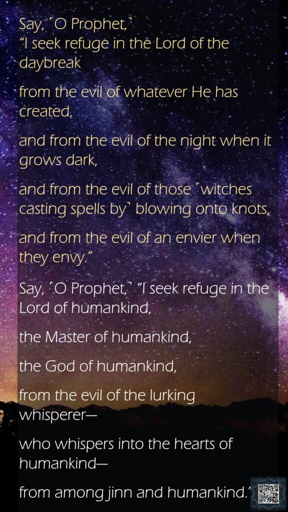 Say, ˹O Prophet,˺ “I seek refuge in the Lord of the daybreakfrom the evil of whatever He has created,and from the evil of the night when it grows dark,and from the evil of those ˹witches casting spells by˺ blowing onto knots,and from the evil of an envier when they envy.”Say, ˹O Prophet,˺ “I seek refuge in the Lord of humankind,the Master of humankind,the God of humankind,from the evil of the lurking whisperer—who whispers into the hearts of humankind—from among jinn and humankind.”