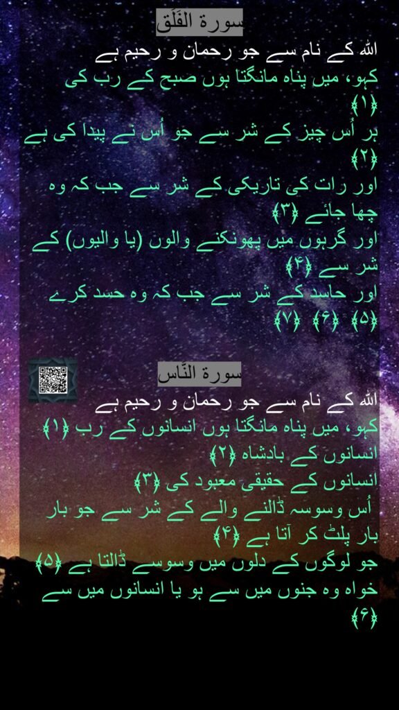 اللہ کے نام سے جو رحمان و رحیم ہے
کہو، میں پناہ مانگتا ہوں صبح کے رب کی ﴿۱﴾  
ہر اُس چیز کے شر سے جو اُس نے پیدا کی ہے ﴿۲﴾  
اور رات کی تاریکی کے شر سے جب کہ وہ چھا جائے ﴿۳﴾  
اور گرہوں میں پھونکنے والوں (یا والیوں) کے شر سے ﴿۴﴾  
اور حاسد کے شر سے جب کہ وہ حسد کرے ﴿۵﴾  ﴿۶﴾  ﴿۷﴾ 

سورة النَّاس
اللہ کے نام سے جو رحمان و رحیم ہے
کہو، میں پناہ مانگتا ہوں انسانوں کے رب ﴿۱﴾  
انسانوں کے بادشاہ ﴿۲﴾  
انسانوں کے حقیقی معبود کی ﴿۳﴾ 
 اُس وسوسہ ڈالنے والے کے شر سے جو بار بار پلٹ کر آتا ہے ﴿۴﴾  
جو لوگوں کے دلوں میں وسوسے ڈالتا ہے ﴿۵﴾  
خواہ وہ جنوں میں سے ہو یا انسانوں میں سے ﴿۶﴾ 
