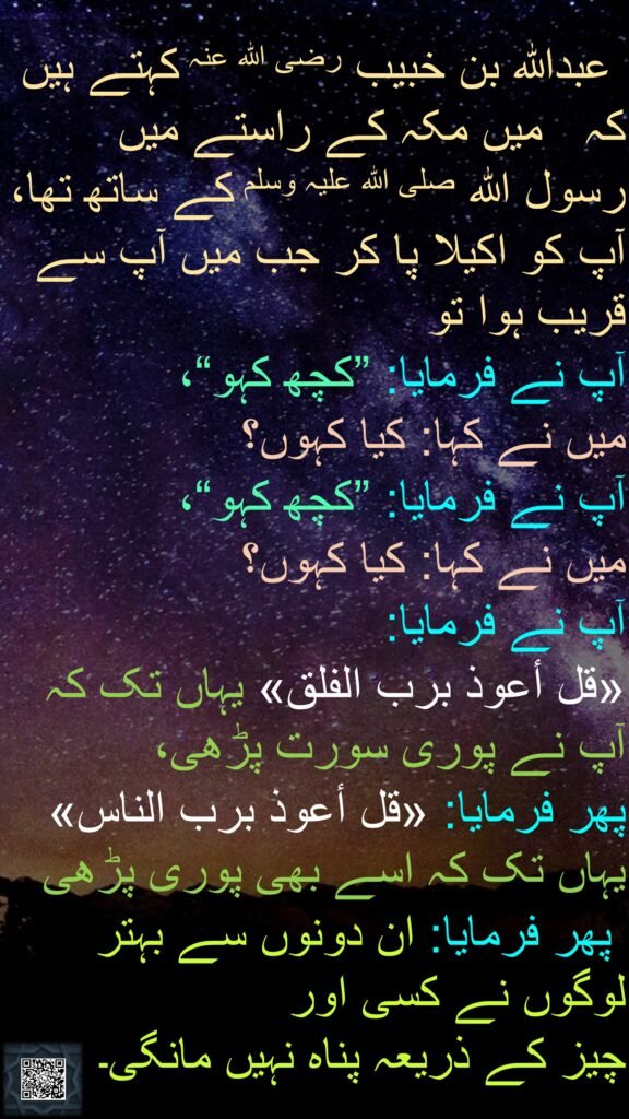 عبداللہ بن خبیب رضی اللہ عنہ کہتے ہیں کہ   میں مکہ کے راستے میں رسول اللہ صلی اللہ علیہ وسلم کے ساتھ تھا، آپ کو اکیلا پا کر جب میں آپ سے قریب ہوا تو 
آپ نے فرمایا: ”کچھ کہو“، 
میں نے کہا: کیا کہوں؟ 
آپ نے فرمایا: ”کچھ کہو“، 
میں نے کہا: کیا کہوں؟ 
آپ نے فرمایا: 
«قل أعوذ برب الفلق» یہاں تک کہ آپ نے پوری سورت پڑھی، 
پھر فرمایا: «قل أعوذ برب الناس» یہاں تک کہ اسے بھی پوری پڑھی
 پھر فرمایا: ان دونوں سے بہتر لوگوں نے کسی اور 
چیز کے ذریعہ پناہ نہیں مانگی۔ 