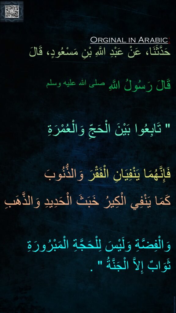 حَدَّثَنَا، عَنْ عَبْدِ اللَّهِ بْنِ مَسْعُودٍ، قَالَ

قَالَ رَسُولُ اللَّهِ صلى الله عليه وسلم ‏ 

"‏ تَابِعُوا بَيْنَ الْحَجِّ وَالْعُمْرَةِ
 
فَإِنَّهُمَا يَنْفِيَانِ الْفَقْرَ وَالذُّنُوبَ 
كَمَا يَنْفِي الْكِيرُ خَبَثَ الْحَدِيدِ وَالذَّهَبِ

وَالْفِضَّةِ وَلَيْسَ لِلْحَجَّةِ الْمَبْرُورَةِ 
ثَوَابٌ إِلاَّ الْجَنَّةُ ‏"‏ ‏.‏

