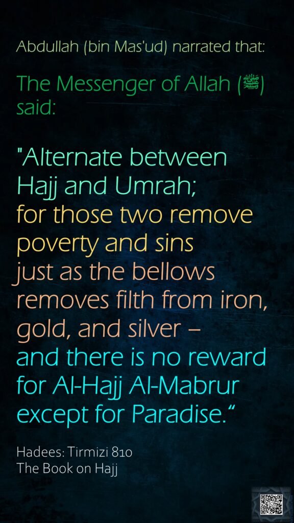 Abdullah (bin Mas'ud) narrated that:The Messenger of Allah (ﷺ) said:"Alternate between Hajj and Umrah; for those two remove poverty and sins just as the bellows removes filth from iron, gold, and silver – and there is no reward for Al-Hajj Al-Mabrur except for Paradise.“Hadees: Tirmizi 810The Book on Hajj