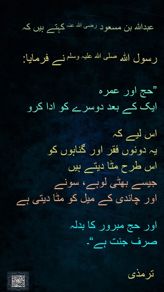 عبداللہ بن مسعود رضی الله عنہ کہتے ہیں کہ   

رسول اللہ صلی اللہ علیہ وسلم نے فرمایا: 

”حج اور عمرہ 
ایک کے بعد دوسرے کو ادا کرو 

اس لیے کہ 
یہ دونوں فقر اور گناہوں کو 
اس طرح مٹا دیتے ہیں 
جیسے بھٹی لوہے، سونے 
اور چاندی کے میل کو مٹا دیتی ہے 

اور حج مبرور کا بدلہ 
صرف جنت ہے“۔ 

 ترمذی
