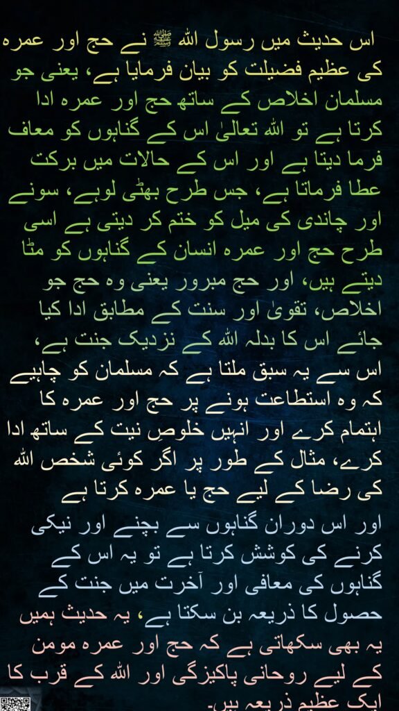 اس حدیث میں رسول اللہ ﷺ نے حج اور عمرہ کی عظیم فضیلت کو بیان فرمایا ہے، یعنی جو مسلمان اخلاص کے ساتھ حج اور عمرہ ادا کرتا ہے تو اللہ تعالیٰ اس کے گناہوں کو معاف فرما دیتا ہے اور اس کے حالات میں برکت عطا فرماتا ہے، جس طرح بھٹی لوہے، سونے اور چاندی کی میل کو ختم کر دیتی ہے اسی طرح حج اور عمرہ انسان کے گناہوں کو مٹا دیتے ہیں، اور حج مبرور یعنی وہ حج جو اخلاص، تقویٰ اور سنت کے مطابق ادا کیا جائے اس کا بدلہ اللہ کے نزدیک جنت ہے، اس سے یہ سبق ملتا ہے کہ مسلمان کو چاہیے کہ وہ استطاعت ہونے پر حج اور عمرہ کا اہتمام کرے اور انہیں خلوصِ نیت کے ساتھ ادا کرے، مثال کے طور پر اگر کوئی شخص اللہ کی رضا کے لیے حج یا عمرہ کرتا ہے 
اور اس دوران گناہوں سے بچنے اور نیکی کرنے کی کوشش کرتا ہے تو یہ اس کے گناہوں کی معافی اور آخرت میں جنت کے حصول کا ذریعہ بن سکتا ہے، یہ حدیث ہمیں یہ بھی سکھاتی ہے کہ حج اور عمرہ مومن کے لیے روحانی پاکیزگی اور اللہ کے قرب کا ایک عظیم ذریعہ ہیں۔
