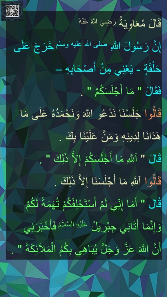 قَالَ مُعَاوِيَةُ رَضِيَ اللَّهُ عَنْهُ 
إِنَّ رَسُولَ اللَّهِ صلى الله عليه وسلم خَرَجَ عَلَى حَلْقَةٍ - يَعْنِي مِنْ أَصْحَابِهِ – 
فَقَالَ ‏"‏ مَا أَجْلَسَكُمْ ‏"‏ ‏.‏ 
قَالُوا جَلَسْنَا نَدْعُو اللَّهَ وَنَحْمَدُهُ عَلَى مَا هَدَانَا لِدِينِهِ وَمَنَّ عَلَيْنَا بِكَ ‏.‏ 
قَالَ ‏"‏ آللَّهِ مَا أَجْلَسَكُمْ إِلاَّ ذَلِكَ ‏"‏ ‏.‏ 
قَالُوا آللَّهِ مَا أَجْلَسَنَا إِلاَّ ذَلِكَ ‏.‏ 
قََال ‏"‏ أَمَا إِنِّي لَمْ أَسْتَحْلِفْكُمْ تُهَمَةً لَكُمْ وَإِنَّمَا أَتَانِي جِبْرِيلُ عَلَيْهِ السَّلاَمُ فَأَخْبَرَنِي 
أَنَّ اللَّهَ عَزَّ وَجَلَّ يُبَاهِي بِكُمُ الْمَلاَئِكَةَ ‏"‏ ‏.