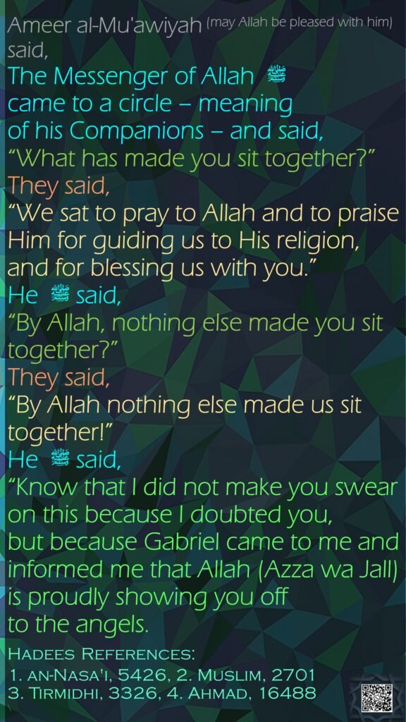 Ameer al-Mu'awiyah (may Allah be pleased with him) said,The Messenger of Allah  ﷺ came to a circle – meaning of his Companions – and said, “What has made you sit together?” They said, “We sat to pray to Allah and to praise Him for guiding us to His religion, and for blessing us with you.” He  ﷺ said, “By Allah, nothing else made you sit together?” They said, “By Allah nothing else made us sit together!” He  ﷺ said, “Know that I did not make you swear on this because I doubted you, but because Gabriel came to me and informed me that Allah (Azza wa Jall) is proudly showing you off to the angels.Hadees References:1. an-Nasa'i, 5426, 2. Muslim, 27013. Tirmidhi, 3326, 4. Ahmad, 16488\