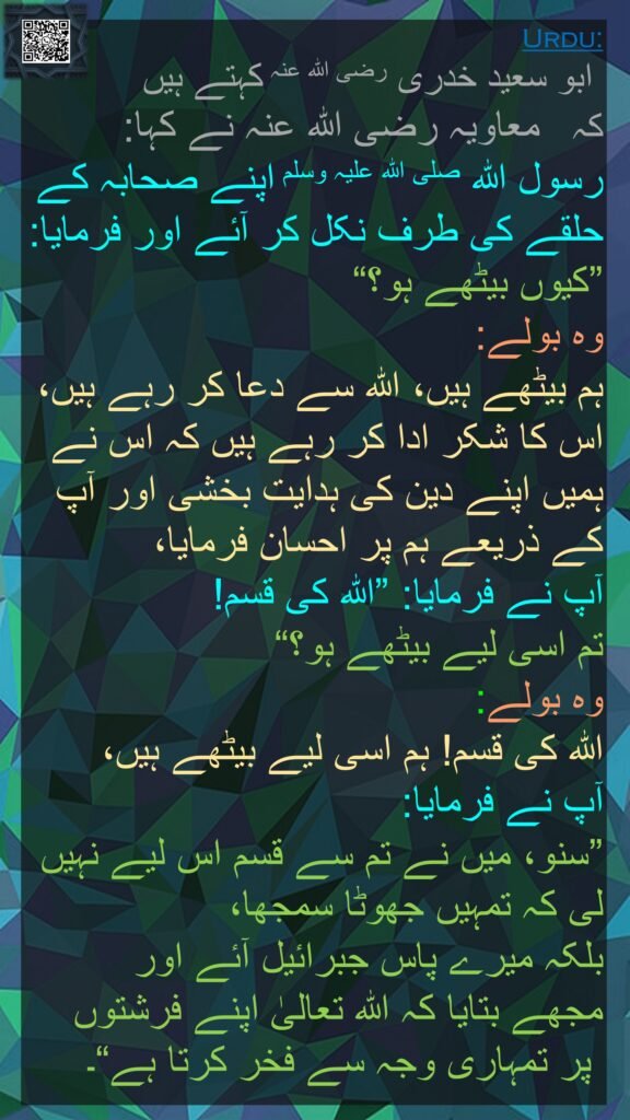 ابو سعید خدری رضی اللہ عنہ کہتے ہیں کہ   معاویہ رضی اللہ عنہ نے کہا: 
رسول اللہ صلی اللہ علیہ وسلم اپنے صحابہ کے حلقے کی طرف نکل کر آئے اور فرمایا: ”کیوں بیٹھے ہو؟“ 
وہ بولے: 
ہم بیٹھے ہیں، اللہ سے دعا کر رہے ہیں، اس کا شکر ادا کر رہے ہیں کہ اس نے ہمیں اپنے دین کی ہدایت بخشی اور آپ کے ذریعے ہم پر احسان فرمایا، 
آپ نے فرمایا: ”اللہ کی قسم! 
تم اسی لیے بیٹھے ہو؟“ 
وہ بولے: 
اللہ کی قسم! ہم اسی لیے بیٹھے ہیں، 
آپ نے فرمایا: 
”سنو، میں نے تم سے قسم اس لیے نہیں لی کہ تمہیں جھوٹا سمجھا، 
بلکہ میرے پاس جبرائیل آئے اور 
مجھے بتایا کہ اللہ تعالیٰ اپنے فرشتوں
 پر تمہاری وجہ سے فخر کرتا ہے“۔ 

