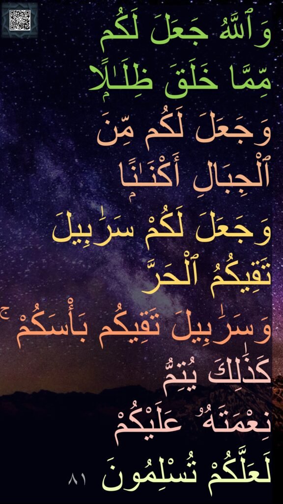 وَٱللَّهُ جَعَلَ لَكُم 
مِّمَّا خَلَقَ ظِلَـٰلًۭا وَجَعَلَ لَكُم مِّنَ 
ٱلْجِبَالِ أَكْنَـٰنًۭا 
وَجَعَلَ لَكُمْ سَرَٰبِيلَ تَقِيكُمُ ٱلْحَرَّ 
وَسَرَٰبِيلَ تَقِيكُم بَأْسَكُمْ ۚ كَذَٰلِكَ يُتِمُّ 
نِعْمَتَهُۥ عَلَيْكُمْ 
لَعَلَّكُمْ تُسْلِمُونَ ٨١
