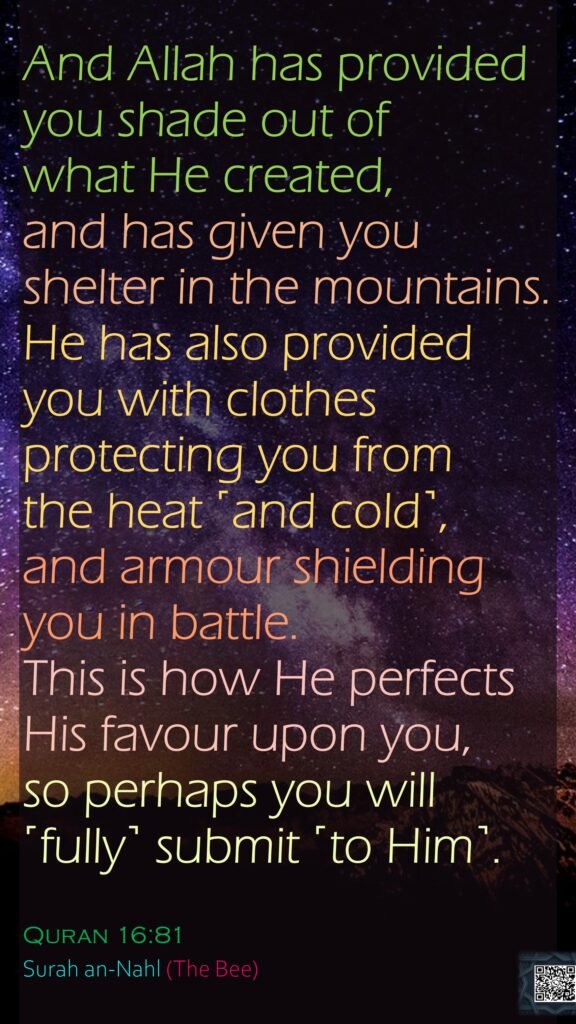 And Allah has provided you shade out of what He created, and has given you shelter in the mountains. He has also provided you with clothes protecting you from the heat ˹and cold˺, and armour shielding you in battle. This is how He perfects His favour upon you, so perhaps you will ˹fully˺ submit ˹to Him˺.Quran 16:81Surah an-Nahl (The Bee)
