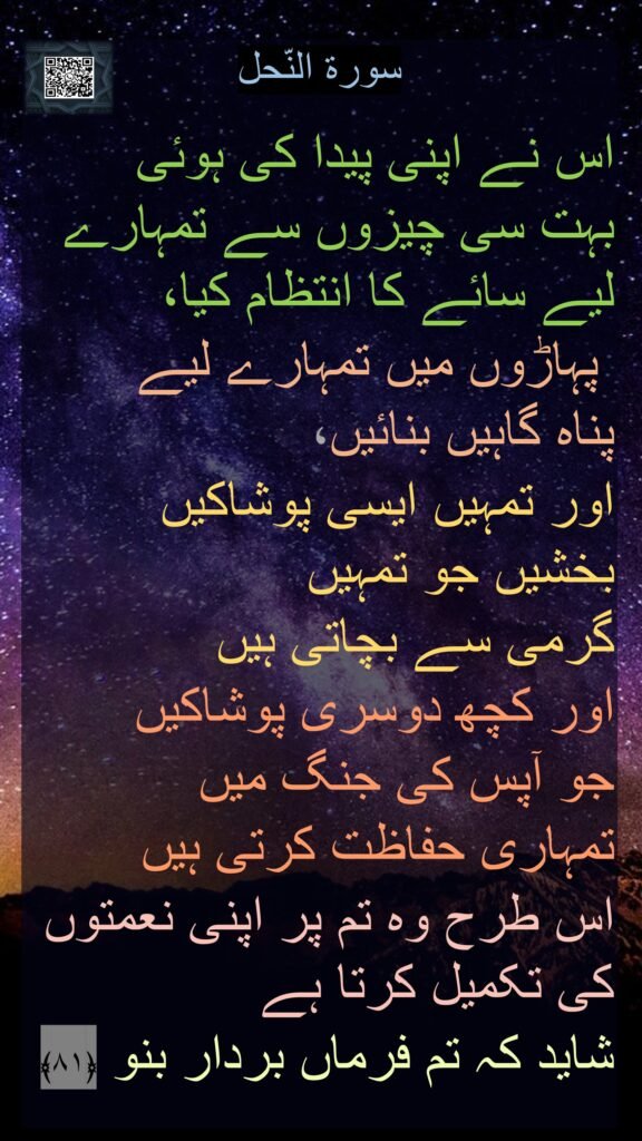سورة النّحل

اس نے اپنی پیدا کی ہوئی 
بہت سی چیزوں سے تمہارے لیے سائے کا انتظام کیا،
 پہاڑوں میں تمہارے لیے 
پناہ گاہیں بنائیں، 
اور تمہیں ایسی پوشاکیں بخشیں جو تمہیں 
گرمی سے بچاتی ہیں 
اور کچھ دوسری پوشاکیں 
جو آپس کی جنگ میں 
تمہاری حفاظت کرتی ہیں 
اس طرح وہ تم پر اپنی نعمتوں کی تکمیل کرتا ہے 
شاید کہ تم فرماں بردار بنو ﴿۸۱﴾ 
