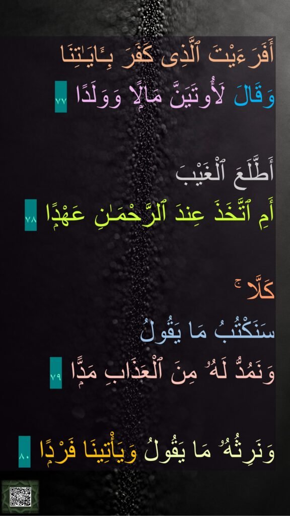 أَفَرَءَيْتَ ٱلَّذِى كَفَرَ بِـَٔايَـٰتِنَا 
وَقَالَ لَأُوتَيَنَّ مَالًۭا وَوَلَدًا ٧٧

أَطَّلَعَ ٱلْغَيْبَ 
أَمِ ٱتَّخَذَ عِندَ ٱلرَّحْمَـٰنِ عَهْدًۭا ٧٨

كَلَّا ۚ 
سَنَكْتُبُ مَا يَقُولُ 
وَنَمُدُّ لَهُۥ مِنَ ٱلْعَذَابِ مَدًّۭا ٧٩
 
وَنَرِثُهُۥ مَا يَقُولُ وَيَأْتِينَا فَرْدًۭا ٨٠
