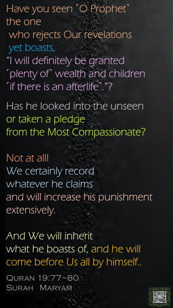 Have you seen ˹O Prophet˺ the one  who rejects Our revelations yet boasts, “I will definitely be granted ˹plenty of˺ wealth and children ˹if there is an afterlife˺.”?Has he looked into the unseen or taken a pledge from the Most Compassionate?Not at all! We certainly record whatever he claims and will increase his punishment extensively.And We will inherit what he boasts of, and he will come before Us all by himself..Quran 19:77~80Surah   Maryam