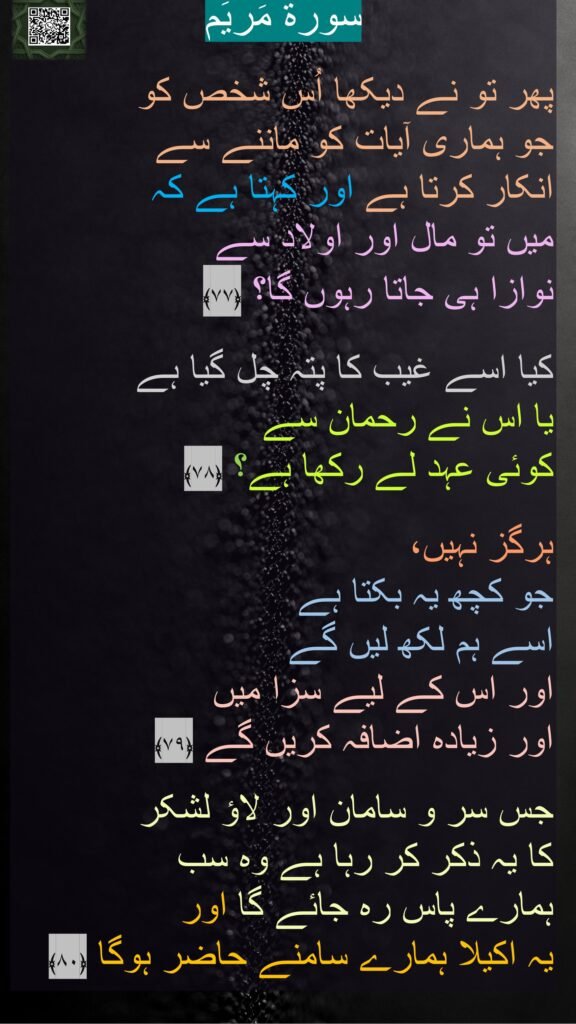 سورة مَریَم

پھر تو نے دیکھا اُس شخص کو 
جو ہماری آیات کو ماننے سے 
انکار کرتا ہے اور کہتا ہے کہ 
میں تو مال اور اولاد سے 
نوازا ہی جاتا رہوں گا؟ ﴿۷۷﴾  

کیا اسے غیب کا پتہ چل گیا ہے 
یا اس نے رحمان سے 
کوئی عہد لے رکھا ہے؟ ﴿۷۸﴾ 

ہرگز نہیں، 
جو کچھ یہ بکتا ہے 
اسے ہم لکھ لیں گے 
اور اس کے لیے سزا میں 
اور زیادہ اضافہ کریں گے ﴿۷۹﴾  

جس سر و سامان اور لاؤ لشکر 
کا یہ ذکر کر رہا ہے وہ سب 
ہمارے پاس رہ جائے گا اور 
یہ اکیلا ہمارے سامنے حاضر ہوگا ﴿۸۰﴾ 
