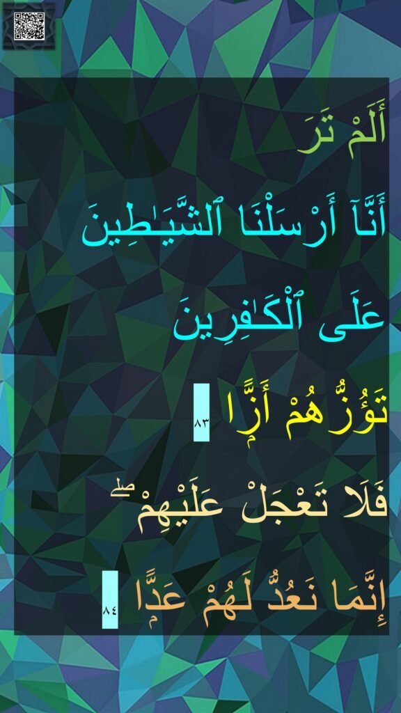أَلَمْ تَرَ 
أَنَّآ أَرْسَلْنَا ٱلشَّيَـٰطِينَ 
عَلَى ٱلْكَـٰفِرِينَ 
تَؤُزُّهُمْ أَزًّۭا ٨٣
فَلَا تَعْجَلْ عَلَيْهِمْ ۖ 
إِنَّمَا نَعُدُّ لَهُمْ عَدًّۭا ٨٤
