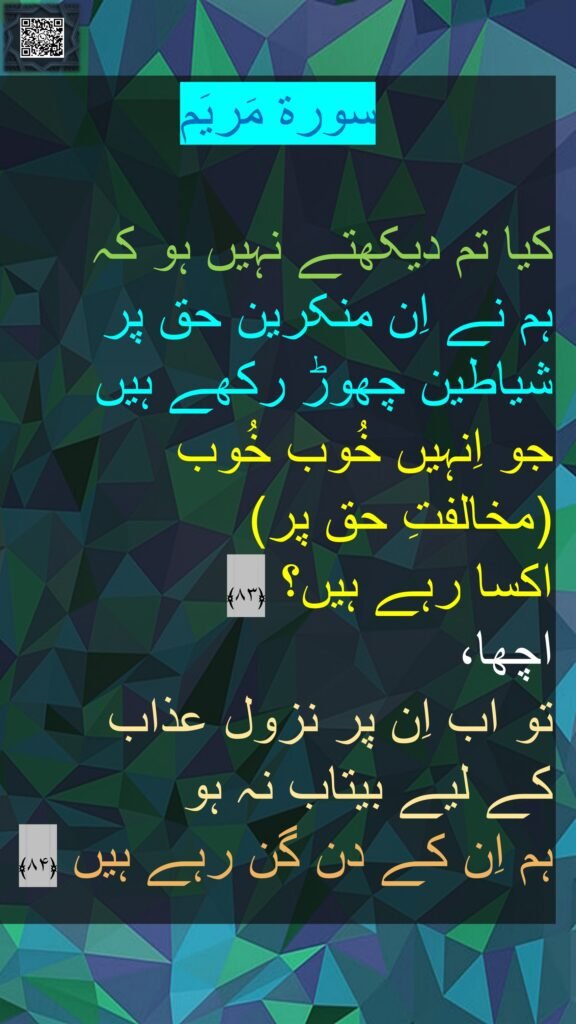 سورة مَریَم

کیا تم دیکھتے نہیں ہو کہ 
ہم نے اِن منکرین حق پر شیاطین چھوڑ رکھے ہیں 
جو اِنہیں خُوب خُوب 
(مخالفتِ حق پر) 
اکسا رہے ہیں؟ ﴿۸۳﴾  
اچھا، 
تو اب اِن پر نزول عذاب 
کے لیے بیتاب نہ ہو 
ہم اِن کے دن گن رہے ہیں ﴿۸۴﴾ 
