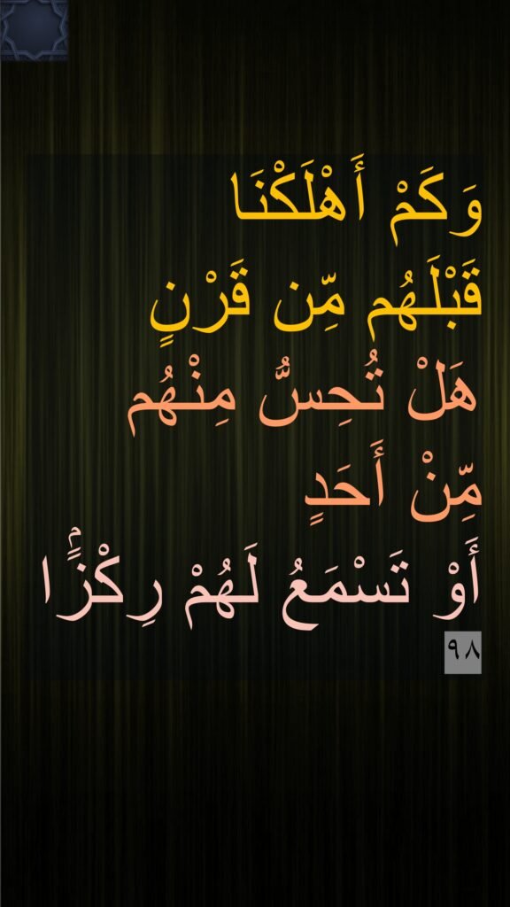 وَكَمْ أَهْلَكْنَا 
قَبْلَهُم مِّن قَرْنٍ 
هَلْ تُحِسُّ مِنْهُم 
مِّنْ أَحَدٍ 
أَوْ تَسْمَعُ لَهُمْ رِكْزًۢا ٩٨
