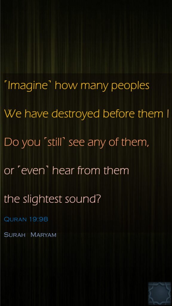 ˹Imagine˺ how many peoples We have destroyed before them ! Do you ˹still˺ see any of them, or ˹even˺ hear from them the slightest sound?Quran 19:98Surah   Maryam