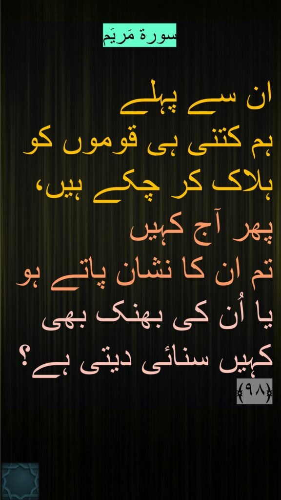 سورة مَریَم

ان سے پہلے 
ہم کتنی ہی قوموں کو ہلاک کر چکے ہیں، پھر آج کہیں 
تم ان کا نشان پاتے ہو یا اُن کی بھنک بھی کہیں سنائی دیتی ہے؟ 