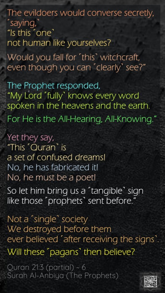 The evildoers would converse secretly, ˹saying,˺ “Is this ˹one˺ not human like yourselves? Would you fall for ˹this˺ witchcraft, even though you can ˹clearly˺ see?”The Prophet responded, “My Lord ˹fully˺ knows every word spoken in the heavens and the earth. For He is the All-Hearing, All-Knowing.”Yet they say, “This ˹Quran˺ is a set of confused dreams! No, he has fabricated it! No, he must be a poet! So let him bring us a ˹tangible˺ sign like those ˹prophets˺ sent before.”Not a ˹single˺ society We destroyed before them ever believed ˹after receiving the signs˺. Will these ˹pagans˺ then believe?Quran 21:3 (partial) ~ 6Surah Al-Anbiya (The Prophets)