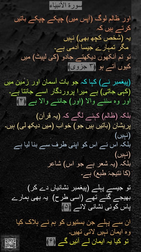 سورة الاٴنبیَاء

اور ظالم لوگ (آپس میں) چپکے چپکے باتیں کرتے ہیں کہ 
یہ (شخص کچھ بھی) نہیں
 مگر تمہارے جیسا آدمی ہے۔ 
تو تم آنکھوں دیکھتے جادو (کی لپیٹ) میں 
کیوں آتے ہو ﴿۳ جزوی﴾

(پیغمبر نے) کہا کہ جو بات آسمان اور زمین میں (کہی جاتی) ہے میرا پروردگار اسے جانتا ہے۔ اور وہ سننے والا (اور) جاننے والا ہے ﴿۴﴾

بلکہ (ظالم) کہنے لگے کہ (یہ قرآن) 
پریشان (باتیں ہیں جو) خواب (میں دیکھ لی) ہیں۔
(نہیں)
بلکہ اس نے اس کو اپنی طرف سے بنا لیا ہے
(نہیں)
بلکہ (یہ شعر ہے جو اس) شاعر 
 ہے۔(کا نتیجہٴ طبع) 

تو جیسے پہلے (پیغمبر نشانیاں دے کر)
بھیجے گئے تھے (اسی طرح)  یہ بھی ہمارے پاس کوئی نشانی لائے ﴿۵﴾
  
ان سے پہلے جن بستیوں کو ہم نے ہلاک کیا 
وہ ایمان نہیں لاتی تھیں۔
 تو کیا یہ ایمان لے آئیں گے ﴿۶﴾
