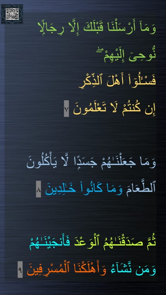 وَمَآ أَرْسَلْنَا قَبْلَكَ إِلَّا رِجَالًۭا 
نُّوحِىٓ إِلَيْهِمْ ۖ 
فَسْـَٔلُوٓا۟ أَهْلَ ٱلذِّكْرِ
إِن كُنتُمْ لَا تَعْلَمُونَ ٧

وَمَا جَعَلْنَـٰهُمْ جَسَدًۭا لَّا يَأْكُلُونَ ٱلطَّعَامَ وَمَا كَانُوا۟ خَـٰلِدِينَ ٨

ثُمَّ صَدَقْنَـٰهُمُ ٱلْوَعْدَ فَأَنجَيْنَـٰهُمْ 
وَمَن نَّشَآءُ وَأَهْلَكْنَا ٱلْمُسْرِفِينَ ٩
