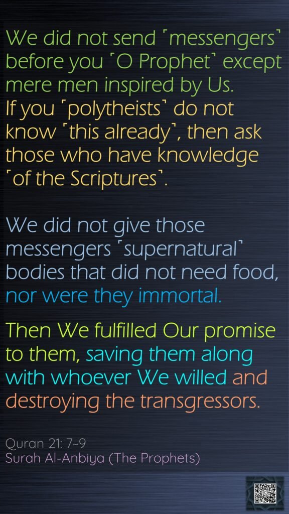 We did not send ˹messengers˺ before you ˹O Prophet˺ except mere men inspired by Us. If you ˹polytheists˺ do not know ˹this already˺, then ask those who have knowledge ˹of the Scriptures˺.We did not give those messengers ˹supernatural˺ bodies that did not need food, nor were they immortal.Then We fulfilled Our promise to them, saving them along with whoever We willed and destroying the transgressors.Quran 21: 7~9Surah Al-Anbiya (The Prophets)