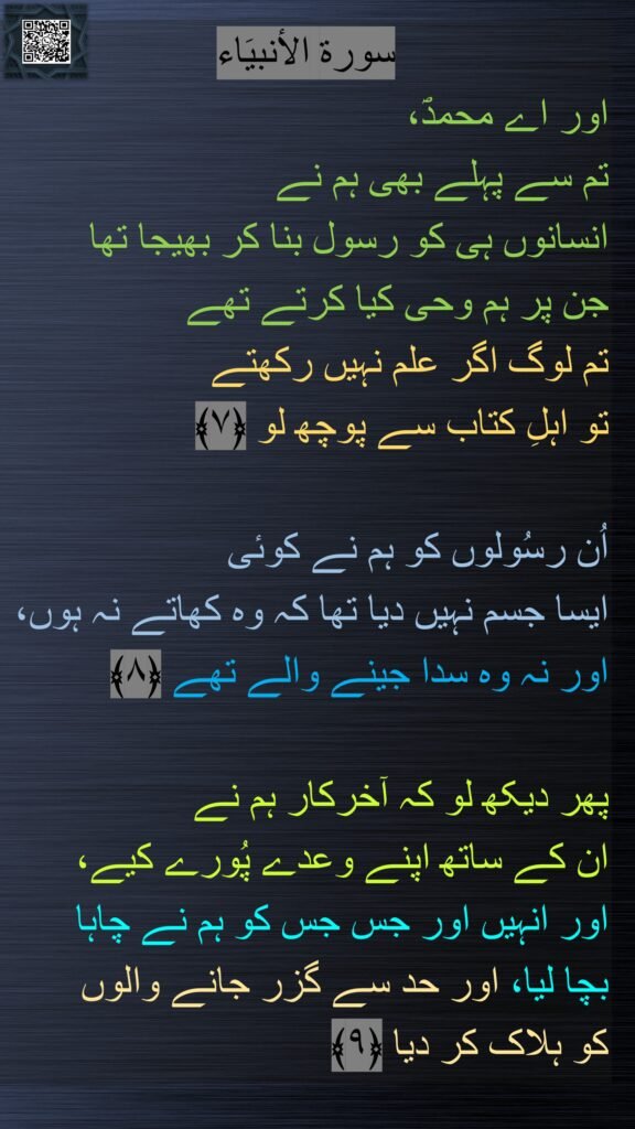 سورة الاٴنبیَاء
اور اے محمدؐ، 
تم سے پہلے بھی ہم نے 
انسانوں ہی کو رسول بنا کر بھیجا تھا 
جن پر ہم وحی کیا کرتے تھے 
تم لوگ اگر علم نہیں رکھتے 
تو اہلِ کتاب سے پوچھ لو ﴿۷﴾  

اُن رسُولوں کو ہم نے کوئی 
ایسا جسم نہیں دیا تھا کہ وہ کھاتے نہ ہوں، 
اور نہ وہ سدا جینے والے تھے ﴿۸﴾  

پھر دیکھ لو کہ آخرکار ہم نے 
ان کے ساتھ اپنے وعدے پُورے کیے، 
اور انہیں اور جس جس کو ہم نے چاہا 
بچا لیا، اور حد سے گزر جانے والوں 
کو ہلاک کر دیا ﴿۹﴾ 
