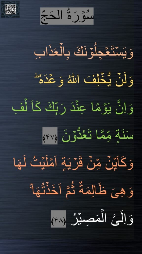 سُوۡرَةُ الحَجّ

وَيَسۡتَعۡجِلُوۡنَكَ بِالۡعَذَابِ 
وَلَنۡ يُّخۡلِفَ اللّٰهُ وَعۡدَهٗ‌ ؕ 
وَاِنَّ يَوۡمًا عِنۡدَ رَبِّكَ كَاَ لۡفِ سَنَةٍ مِّمَّا تَعُدُّوۡنَ‏ ﴿۴۷﴾  
وَكَاَيِّنۡ مِّنۡ قَرۡيَةٍ اَمۡلَيۡتُ لَهَا وَهِىَ ظَالِمَةٌ ثُمَّ اَخَذۡتُهَا‌ۚ 
وَاِلَىَّ الۡمَصِيۡرُ‏ ﴿۴۸﴾
