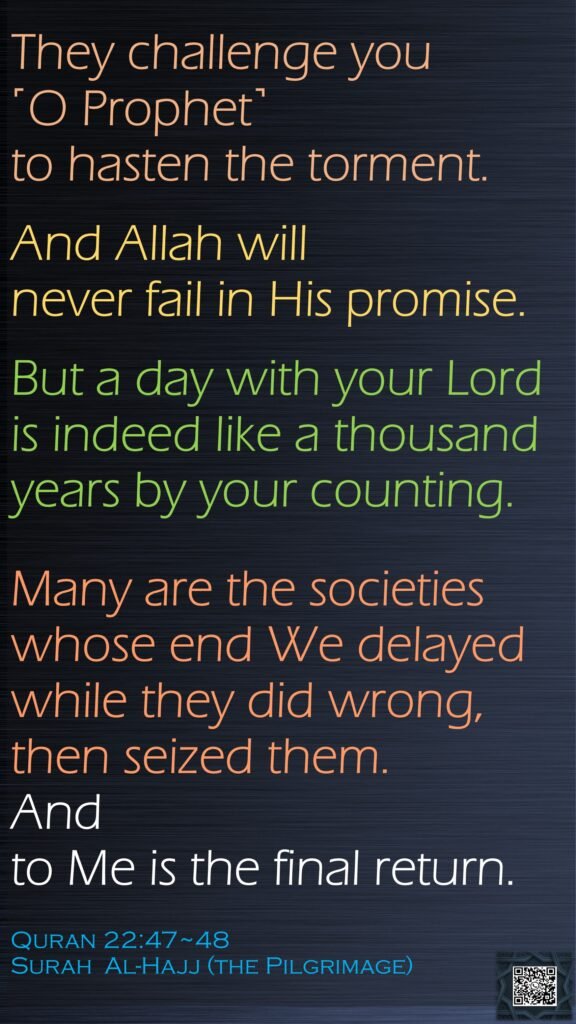 They challenge you ˹O Prophet˺ to hasten the torment. And Allah will never fail in His promise. But a day with your Lord is indeed like a thousand years by your counting.Many are the societies whose end We delayed while they did wrong, then seized them. And to Me is the final return.Quran 22:47~48Surah  Al-Hajj (the Pilgrimage)