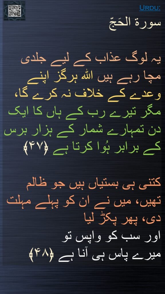 سورة الحَجّ

یہ لوگ عذاب کے لیے جلدی مچا رہے ہیں اللہ ہرگز اپنے وعدے کے خلاف نہ کرے گا، مگر تیرے رب کے ہاں کا ایک دن تمہارے شمار کے ہزار برس کے برابر ہُوا کرتا ہے ﴿۴۷﴾

کتنی ہی بستیاں ہیں جو ظالم تھیں، میں نے ان کو پہلے مہلت دی، پھر پکڑ لیا 
اور سب کو واپس تو 
میرے پاس ہی آنا ہے ﴿۴۸﴾
