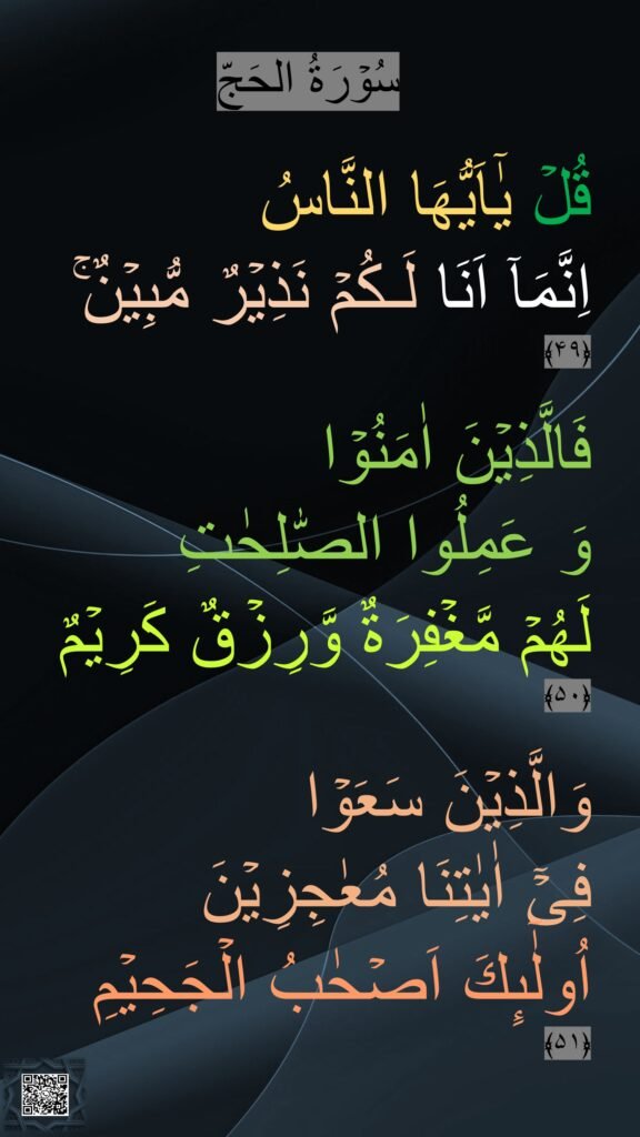 سُوۡرَةُ الحَجّ

قُلۡ يٰۤاَيُّهَا النَّاسُ 
اِنَّمَاۤ اَنَا لَـكُمۡ نَذِيۡرٌ مُّبِيۡنٌ‌ۚ‏ ﴿۴۹﴾  

فَالَّذِيۡنَ اٰمَنُوۡا 
وَ عَمِلُوا الصّٰلِحٰتِ 
لَهُمۡ مَّغۡفِرَةٌ وَّرِزۡقٌ كَرِيۡمٌ‏ ﴿۵۰﴾  

وَالَّذِيۡنَ سَعَوۡا 
فِىۡۤ اٰيٰتِنَا مُعٰجِزِيۡنَ 
اُولٰٓٮِٕكَ اَصۡحٰبُ الۡجَحِيۡمِ‏ ﴿۵۱﴾ 
