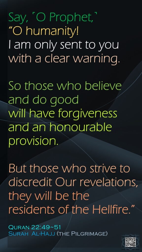 Say, ˹O Prophet,˺ “O humanity! I am only sent to you with a clear warning.So those who believe and do goodwill have forgiveness and an honourable provision.But those who strive to discredit Our revelations, they will be the residents of the Hellfire.”Quran 22:49~51Surah  Al-Hajj (the Pilgrimage)