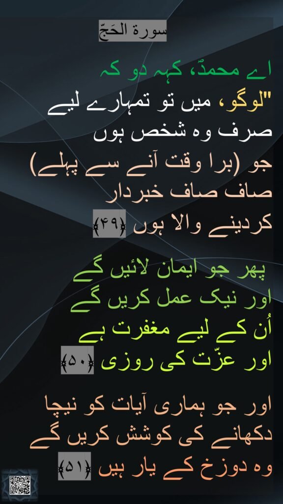 سورة الحَجّ

اے محمدؐ، کہہ دو کہ 
"لوگو، میں تو تمہارے لیے صرف وہ شخص ہوں 
جو (برا وقت آنے سے پہلے) صاف صاف خبردار 
کردینے والا ہوں ﴿۴۹﴾

 پھر جو ایمان لائیں گے 
اور نیک عمل کریں گے 
اُن کے لیے مغفرت ہے 
اور عزّت کی روزی ﴿۵۰﴾  

اور جو ہماری آیات کو نیچا دکھانے کی کوشش کریں گے 
وہ دوزخ کے یار ہیں ﴿۵۱﴾ 
