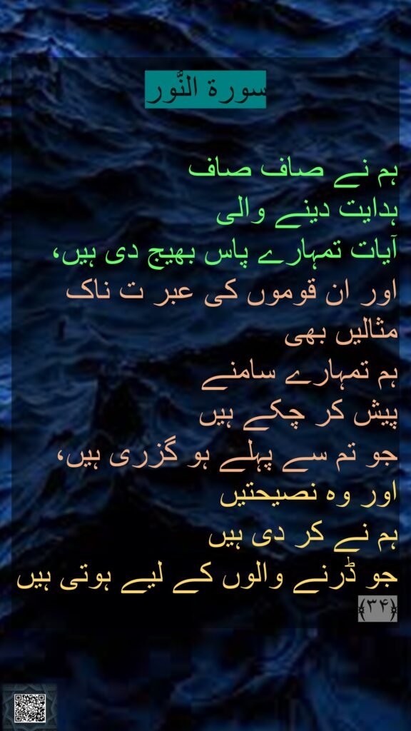 سورة النُّور

ہم نے صاف صاف 
ہدایت دینے والی 
آیات تمہارے پاس بھیج دی ہیں، اور ان قوموں کی عبر ت ناک مثالیں بھی 
ہم تمہارے سامنے 
پیش کر چکے ہیں 
جو تم سے پہلے ہو گزری ہیں، اور وہ نصیحتیں 
ہم نے کر دی ہیں 
جو ڈرنے والوں کے لیے ہوتی ہیں ﴿۳۴﴾ 
