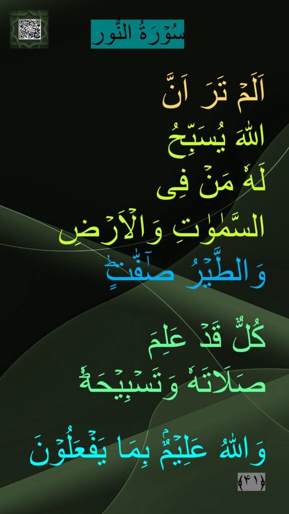 سُوۡرَةُ النُّور

اَلَمۡ تَرَ اَنَّ 
اللّٰهَ يُسَبِّحُ 
لَهٗ مَنۡ فِى 
السَّمٰوٰتِ وَالۡاَرۡضِ وَالطَّيۡرُ صٰٓفّٰتٍ‌ؕ 

كُلٌّ قَدۡ عَلِمَ 
صَلَاتَهٗ وَتَسۡبِيۡحَهٗ‌ؕ 

وَاللّٰهُ عَلِيۡمٌۢ بِمَا يَفۡعَلُوۡنَ‏ ﴿۴۱﴾ 
