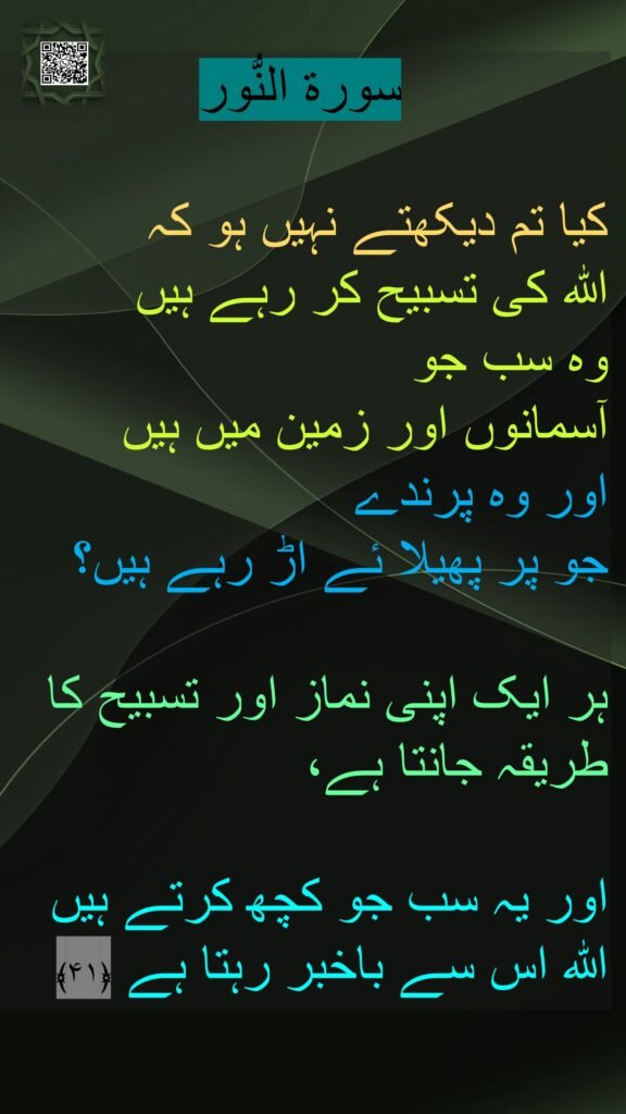 سورة النُّور

کیا تم دیکھتے نہیں ہو کہ 
اللہ کی تسبیح کر رہے ہیں 
وہ سب جو 
آسمانوں اور زمین میں ہیں 
اور وہ پرندے 
جو پر پھیلا ئے اڑ رہے ہیں؟

ہر ایک اپنی نماز اور تسبیح کا طریقہ جانتا ہے، 

اور یہ سب جو کچھ کرتے ہیں اللہ اس سے باخبر رہتا ہے ﴿۴۱﴾ 
