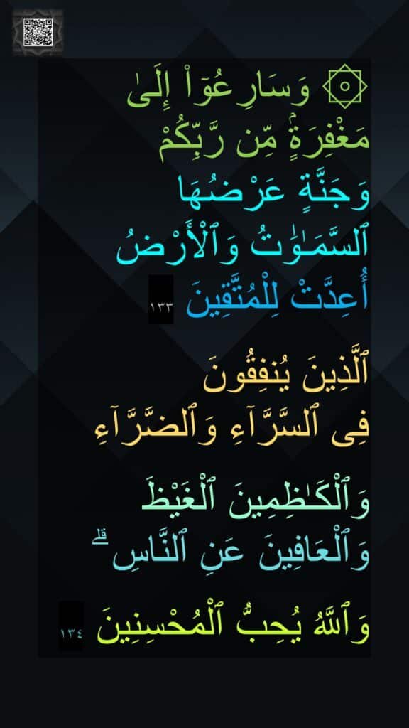 ۞ وَسَارِعُوٓا۟ إِلَىٰ مَغْفِرَةٍۢ مِّن رَّبِّكُمْ 
وَجَنَّةٍ عَرْضُهَا 
ٱلسَّمَـٰوَٰتُ وَٱلْأَرْضُ أُعِدَّتْ لِلْمُتَّقِينَ ١٣٣

ٱلَّذِينَ يُنفِقُونَ 
فِى ٱلسَّرَّآءِ وَٱلضَّرَّآءِ
 
وَٱلْكَـٰظِمِينَ ٱلْغَيْظَ وَٱلْعَافِينَ عَنِ ٱلنَّاسِ ۗ

وَٱللَّهُ يُحِبُّ ٱلْمُحْسِنِينَ ١٣٤
