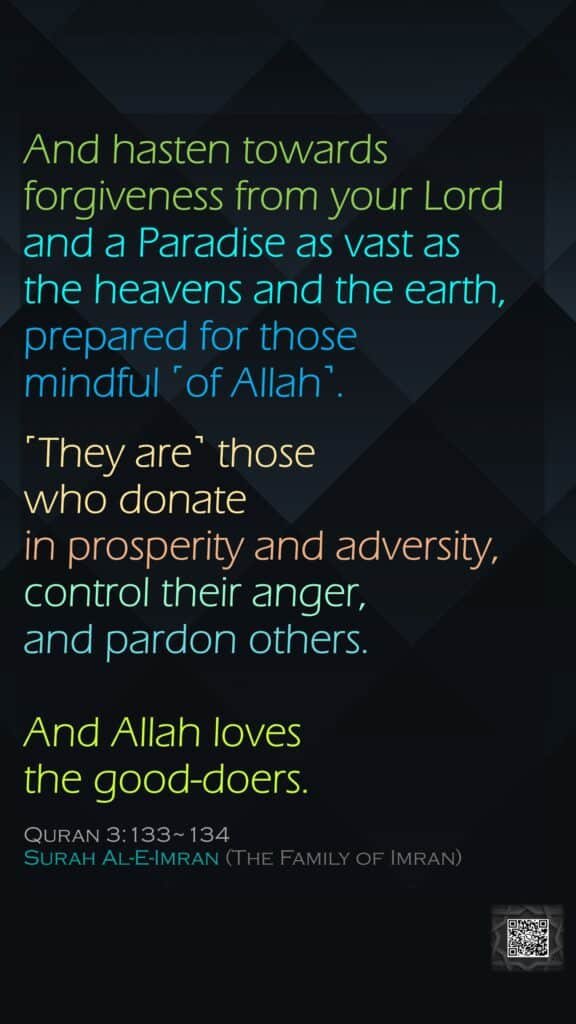 And hasten towards forgiveness from your Lord and a Paradise as vast as the heavens and the earth, prepared for those mindful ˹of Allah˺.˹They are˺ those who donate in prosperity and adversity, control their anger, and pardon others. And Allah loves the good-doers.Quran 3:133~134Surah Al-E-Imran (The Family of Imran)