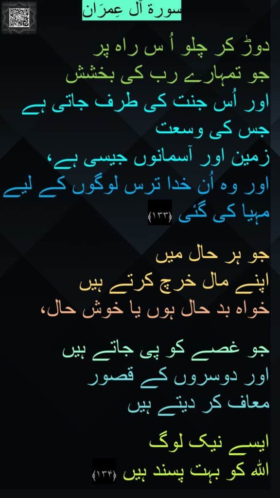 

دوڑ کر چلو اُ س راہ پر 
جو تمہارے رب کی بخشش 
اور اُس جنت کی طرف جاتی ہے جس کی وسعت 
زمین اور آسمانوں جیسی ہے، 
اور وہ اُن خدا ترس لوگوں کے لیے مہیا کی گئی ﴿۱۳۳﴾  

جو ہر حال میں 
اپنے مال خرچ کرتے ہیں 
خواہ بد حال ہوں یا خوش حال، 

جو غصے کو پی جاتے ہیں 
اور دوسروں کے قصور 
معاف کر دیتے ہیں
 
ایسے نیک لوگ 
اللہ کو بہت پسند ہیں ﴿۱۳۴﴾ 
